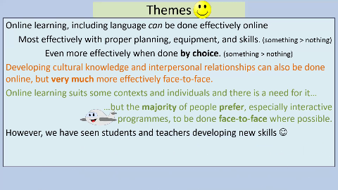 Themes
Online learning, including language can be done effectively online
Most effectively with proper planning, equipment, and skills. (something > nothing)
Even more effectively when done by choice. (something > nothing)
Developing cultural knowledge and interpersonal relationships can also be done online, but very much more effectively face-to-face.
Online learning suits some contexts and individuals and there is a need for it..
but the majority of people prefer, especially interactive
programmes, to be done face-to-face where possible.
However, we have seen students and teachers developing new skills