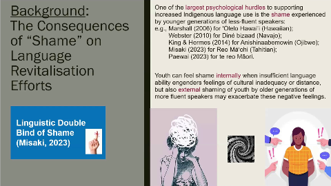 Background:
One of the largest psychological hurdles to supporting increased Indigenous language use is the shame experienced
The Consequences
by younger generations of less-fluent speakers:
e.g., Marshall (2006) for 'Ólelo Hawai'i (Hawaiian);
of "Shame" on
Webster (2010) for Diné bizaad (Navajo);
King & Hermes (2014) for Anishinaabemowin (Ojibwe); Misaki (2023) for Reo Mã'ohi (Tahitian);
Language
Paewai (2023) for te reo Mãori.
Revitalisation
Youth can feel shame internally when insufficient language
Efforts
ability engenders feelings of cultural inadequacy or distance, but also external shaming of youth by older generations of
more fluent speakers may exacerbate these negative feelings.
Linguistic Double
Bind of Shame
(Misaki, 2023)