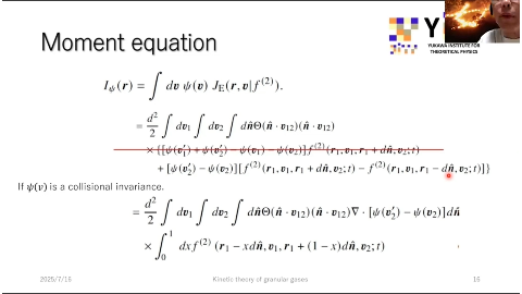 Moment equation
YUKAWA INSTITUTE FOR
THEORETICAL PHYSICS
1φ(r) = / dv φ(v) JE (r, ₀|ƒ²⁾). (2)
= = d/2 v12)
X {[φ(v') + (v2) (V1) Φ(v₂)]f(2) (2) (r₁,u₁,r₁ + dñ,v₂;t)
+ [4] (v'₂) - (v₂)][ƒ²⁾ (r₁,v₁,r₁ + dñ,v₂;t) - ƒ²) (r₁,v₁,r₁ - dñ,v₂;t)]}
If φ(v) is a collisional invariance.
= /2 = 8/2 d² 2 / dv₁ / dv₂ / dnO (n . v₁₂)(ñ.v₁₂) (n v12) V . (v₂) - (v2)]dñ
X ƒ₀¹ 0 1 dxƒ²⁾ (r₁ - -xdñ,v₁,r₁ r₁ + (1 - -x)dñ,v₂;t) t)
2025/7/16
Kinetic theory of granular gases