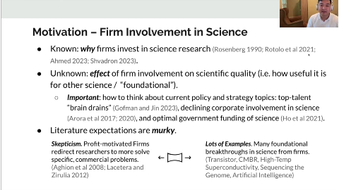 Motivation - Firm Involvement in Science
Known: why firms invest in science research (Rosenberg 1990; Rotolo et al 2021;
Ahmed 2023; Shvadron 2023).
Unknown: effect of firm involvement on scientific quality (i.e. how useful it is
for other science / "foundational").
Important: how to think about current policy and strategy topics: top-talent "brain drains" (Gofman and Jin 2023), declining corporate involvement in science
(Arora et al 2017; 2020), and optimal government funding of science (Ho et al 2021).
Literature expectations are murky.
Skepticism. Profit-motivated Firms
Lots of Examples. Many foundational
redirect researchers to more solve
breakthroughs in science from firms.
specific, commercial problems.
(Transistor, CMBR, High-Temp
(Aghion et al 2008; Lacetera and
Superconductivity, Sequencing the
Zirulia 2012)
Genome, Artificial Intelligence)