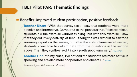 TBLT Pilot PAR: Thematic findings
Benefits: improved student participation, positive feedback
Teacher Nhan: "With that survey task, I saw that students were more
creative and interactive. Compared to the previous true/false exercises, students did the exercise without thinking, but with this exercise, I saw
that they did it very actively. At first, I thought it was difficult to ask for a summary report on the survey, but after the instructions were finished,
students knew how to collect data from the questions in the section above. Then they synthesised it into a pretty good summary." (Nhan-VS-PRD)
Teacher Tinh: "In my class, I've noticed the students are more active in
speaking and are also more cooperative and cheerful." (Tinh-PRD)
(translated from Vietnamese in all cases)