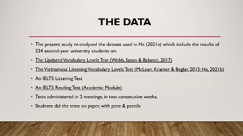 THE DATA
The present study re-analyzed the dataset used in Ha (2021a) which include the results of
234 second-year university students on:
The Updated Vocabulary Levels Test (Webb, Sasao & Balance, 2017)
The Vietnamese Listening Vocabulary Levels Test (McLean, Kramer & Beglar, 2015; Ha, 202lb)
An IELTS Listening Test
An IELTS Reading Test (Academic Module)
Tests administered in 2 meetings, in two consecutive weeks.
Students did the tests on paper, with pens & pencils